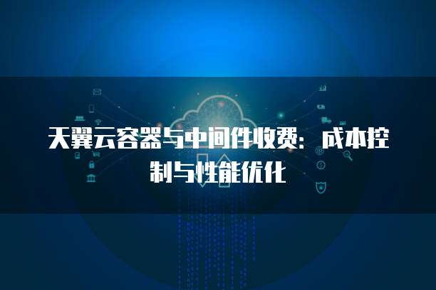 天翼云容器与中间件收费:成本控制与性能优化