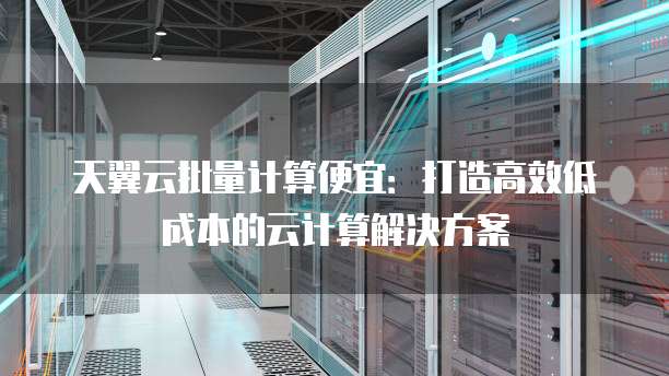 天翼云批量计算便宜:打造高效低成本的云计算解决方案