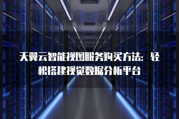 天翼云智能视图服务购买方法:轻松搭建视觉数据分析平台