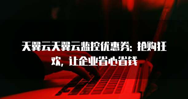 天翼云天翼云监控优惠券: 抢购狂欢, 让企业省心省钱