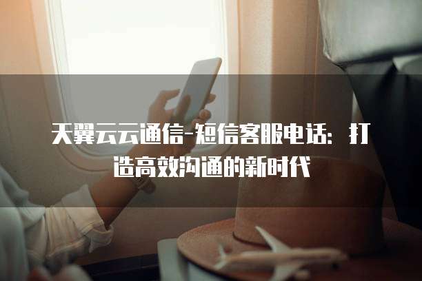 天翼云云通信-短信客服电话：打造高效沟通的新时代