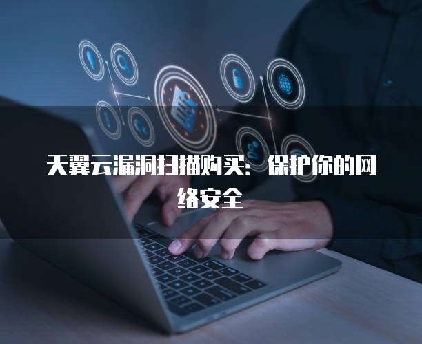 天翼云漏洞扫描购买:保护你的网络安全