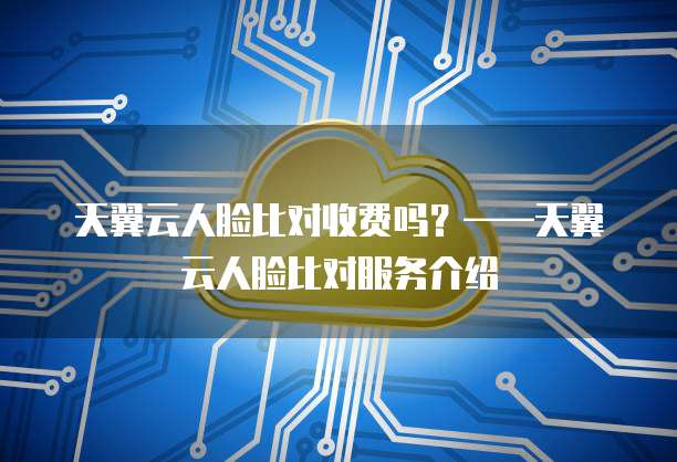 天翼云人脸比对收费吗?——天翼云人脸比对服务介绍
