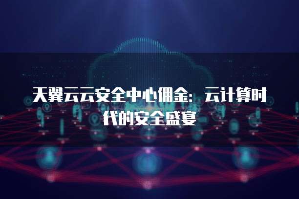 天翼云云安全中心佣金:云计算时代的安全盛宴
