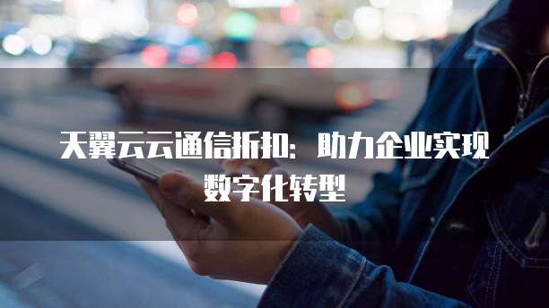 天翼云云通信折扣:助力企业实现数字化转型