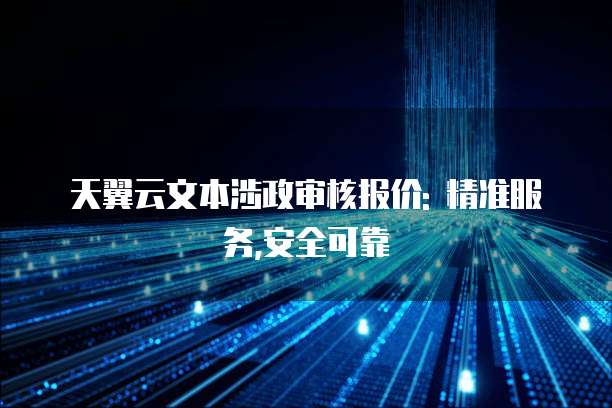 天翼云文本涉政审核报价: 精准服务,安全可靠
