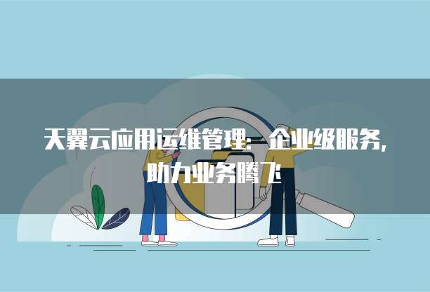 天翼云应用运维管理:企业级服务,助力业务腾飞
