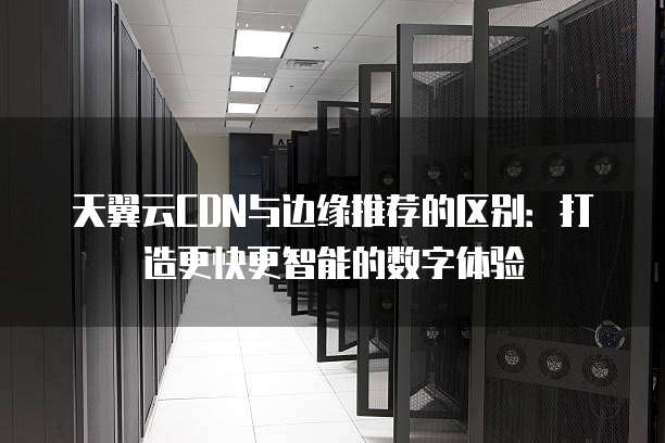 天翼云CDN与边缘推荐的区别:打造更快更智能的数字体验