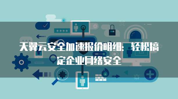 天翼云安全加速报价明细:轻松搞定企业网络安全