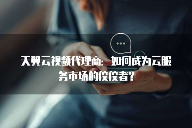 天翼云视频代理商:如何成为云服务市场的佼佼者?