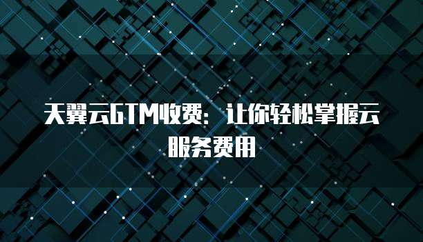 天翼云GTM收费:让你轻松掌握云服务费用