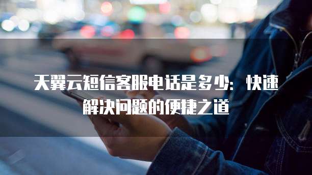 天翼云短信客服电话是多少：快速解决问题的便捷之道