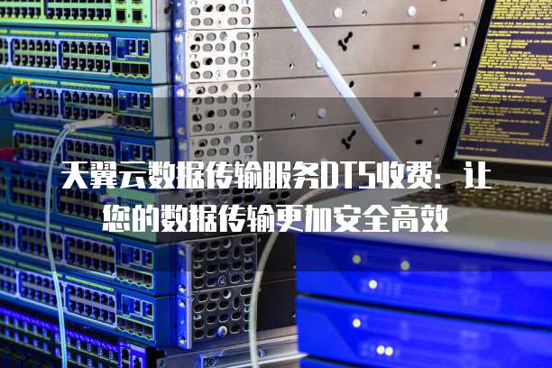 天翼云数据传输服务DTS收费:让您的数据传输更加安全高效