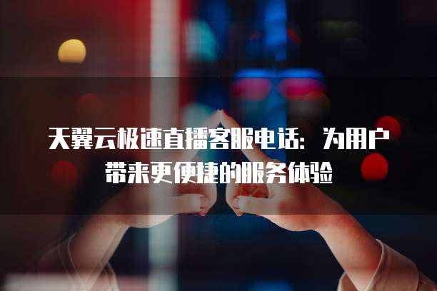 天翼云极速直播客服电话:为用户带来更便捷的服务体验