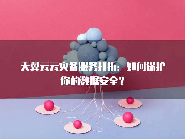 天翼云云灾备服务打折：如何保护你的数据安全？