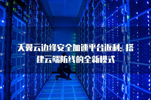 天翼云边缘安全加速平台返利: 搭建云端防线的全新模式