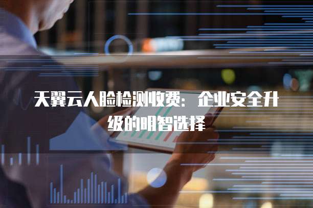 天翼云人脸检测收费:企业安全升级的明智选择