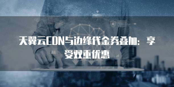 天翼云CDN与边缘代金券叠加:享受双重优惠