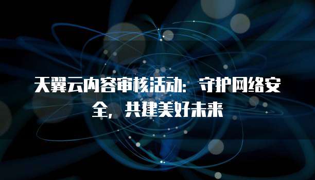 天翼云内容审核活动:守护网络安全,共建美好未来