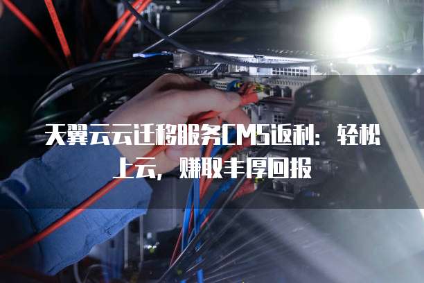 天翼云云迁移服务CMS返利:轻松上云,赚取丰厚回报