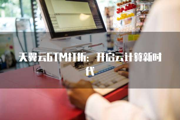 天翼云GTM打折：开启云计算新时代