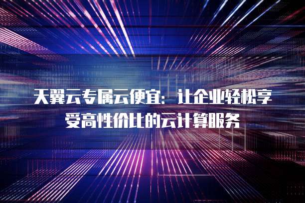 天翼云专属云便宜:让企业轻松享受高性价比的云计算服务