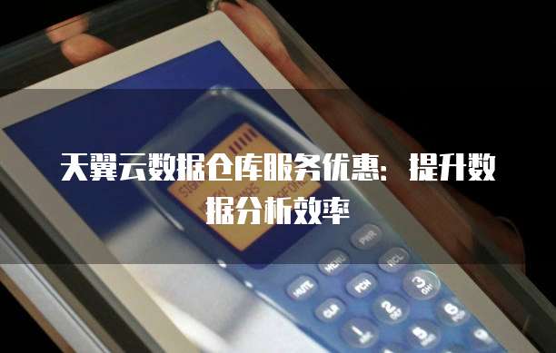 天翼云数据仓库服务优惠:提升数据分析效率