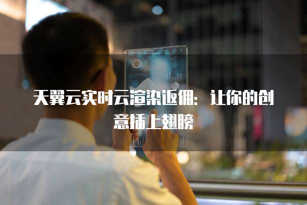 天翼云实时云渲染返佣：让你的创意插上翅膀