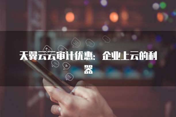 天翼云云审计优惠:企业上云的利器