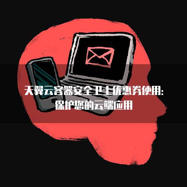 天翼云容器安全卫士优惠券使用:保护您的云端应用