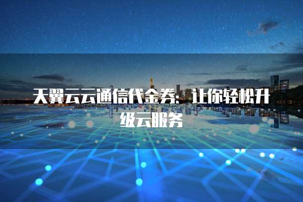 天翼云云通信代金券:让你轻松升级云服务