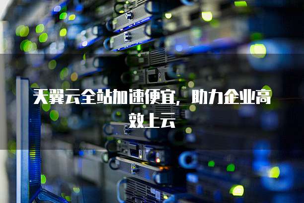 天翼云全站加速便宜,助力企业高效上云