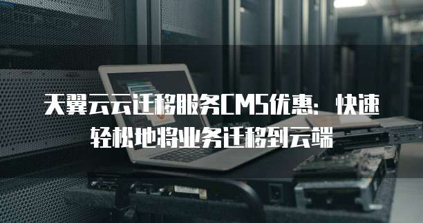天翼云云迁移服务CMS优惠:快速轻松地将业务迁移到云端