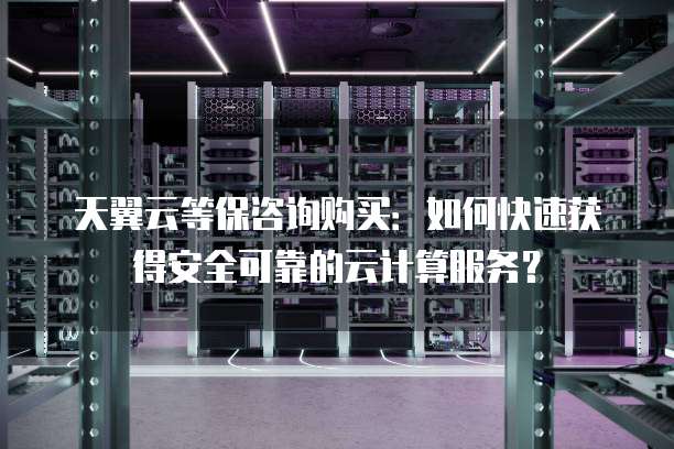 天翼云等保咨询购买:如何快速获得安全可靠的云计算服务?
