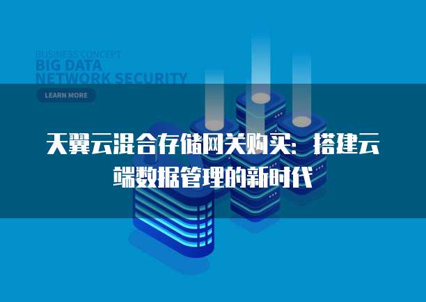 天翼云混合存储网关购买:搭建云端数据管理的新时代