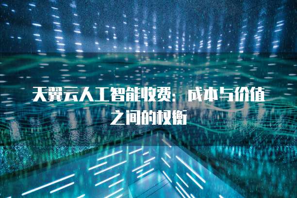 天翼云人工智能收费:成本与价值之间的权衡