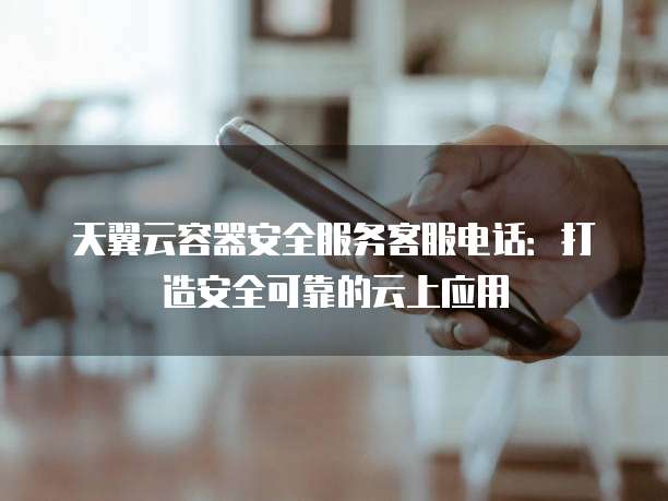 天翼云容器安全服务客服电话:打造安全可靠的云上应用