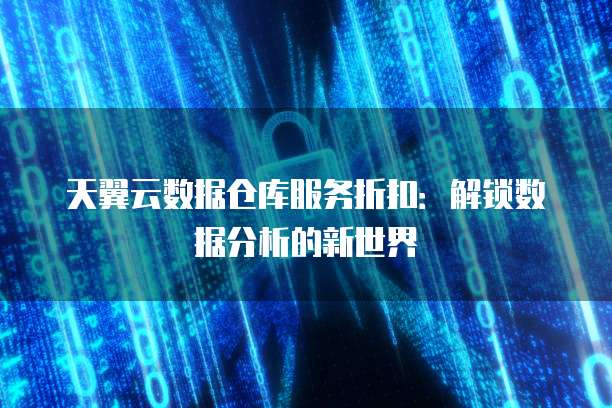 天翼云数据仓库服务折扣:解锁数据分析的新世界