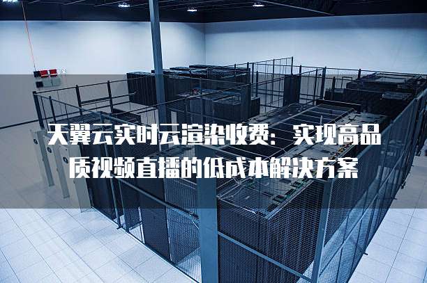 天翼云实时云渲染收费:实现高品质视频直播的低成本解决方案