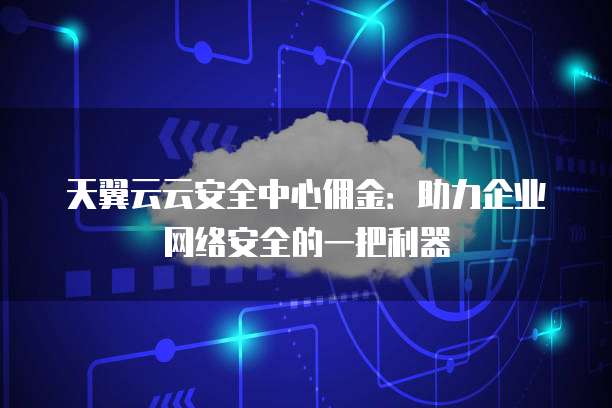 天翼云云安全中心佣金:助力企业网络安全的一把利器