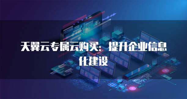 天翼云专属云购买:提升企业信息化建设