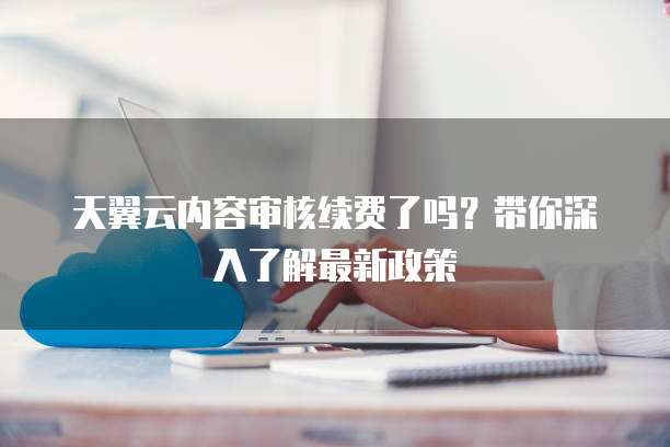 天翼云内容审核续费了吗?带你深入了解最新政策