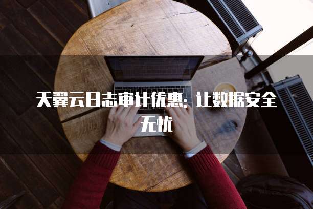 天翼云日志审计优惠: 让数据安全无忧