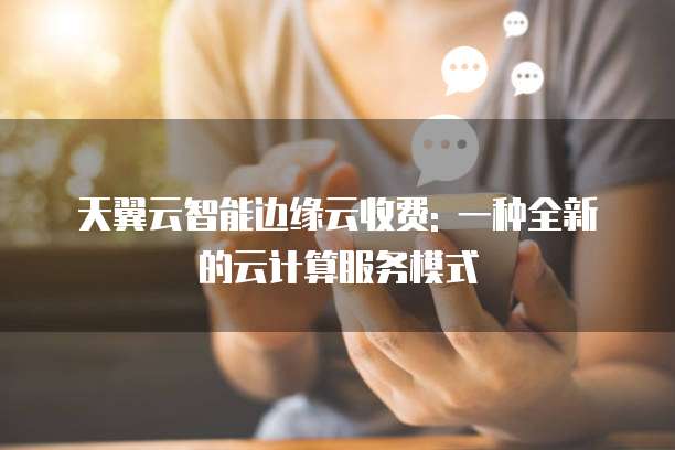 天翼云智能边缘云收费: 一种全新的云计算服务模式
