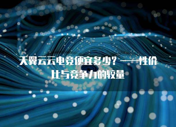 天翼云云电竞便宜多少？&mdash;&mdash;性价比与竞争力的较量