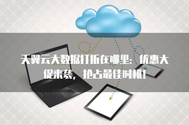 天翼云大数据打折在哪里：优惠大促来袭，抢占最佳时机！