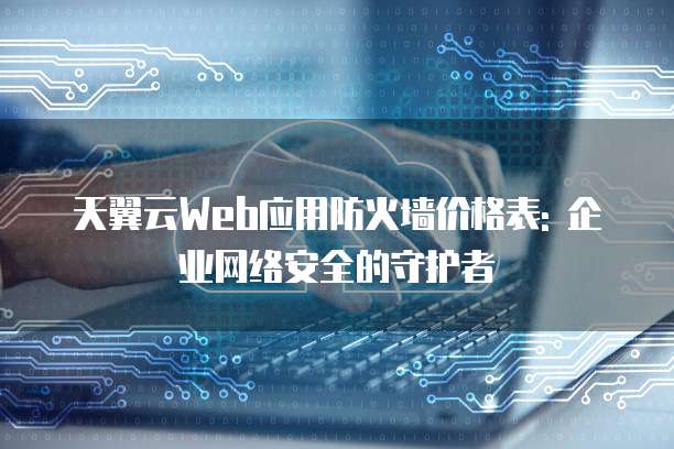 天翼云Web应用防火墙价格表: 企业网络安全的守护者