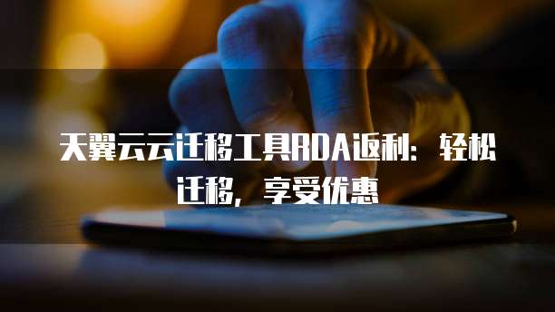 天翼云云迁移工具RDA返利:轻松迁移,享受优惠