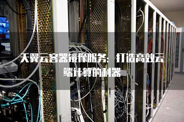 天翼云容器镜像服务：打造高效云端计算的利器