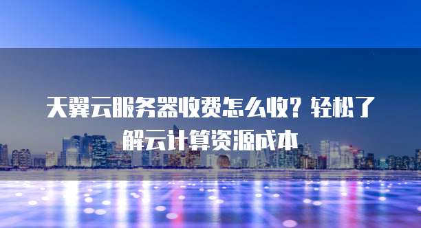 天翼云服务器收费怎么收?轻松了解云计算资源成本
